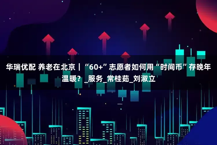华瑞优配 养老在北京｜“60+”志愿者如何用“时间币”存晚年温暖？_服务_常桂茹_刘淑立