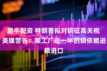 盟牛配资 特朗普拟对铜征高关税，美媒警告：美工厂近一半的铜依赖进口