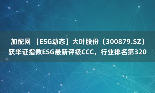 加配网 【ESG动态】大叶股份（300879.SZ）获华证指数ESG最新评级CCC，行业排名第320