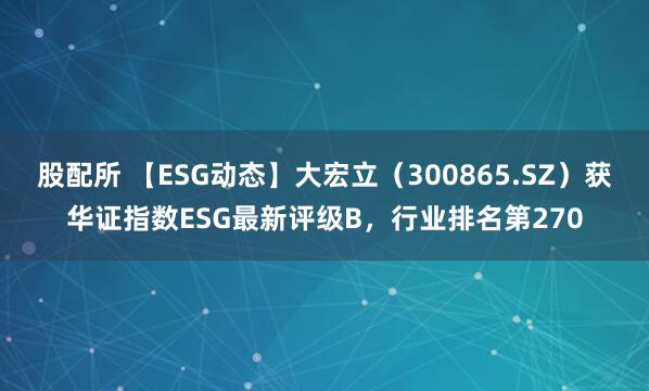 股配所 【ESG动态】大宏立（300865.SZ）获华证指数ESG最新评级B，行业排名第270