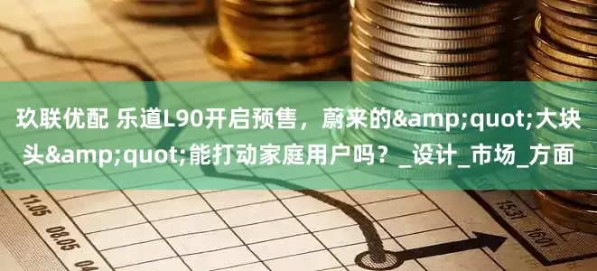 玖联优配 乐道L90开启预售，蔚来的"大块头"能打动家庭用户吗？_设计_市场_方面