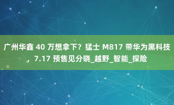 广州华鑫 40 万想拿下？猛士 M817 带华为黑科技，7.17 预售见分晓_越野_智能_探险