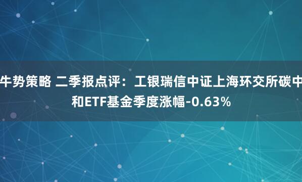 牛势策略 二季报点评：工银瑞信中证上海环交所碳中和ETF基金季度涨幅-0.63%