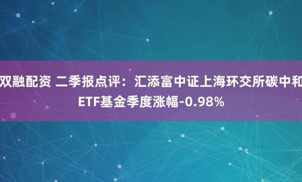 双融配资 二季报点评：汇添富中证上海环交所碳中和ETF基金季度涨幅-0.98%