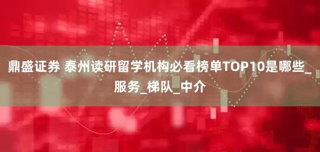 鼎盛证券 泰州读研留学机构必看榜单TOP10是哪些_服务_梯队_中介