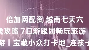 倍加网配资 越南七天六晚最佳路线攻略 7日游跟团畅玩旅游丨宝藏小众打卡地_连孩子_Day_老人