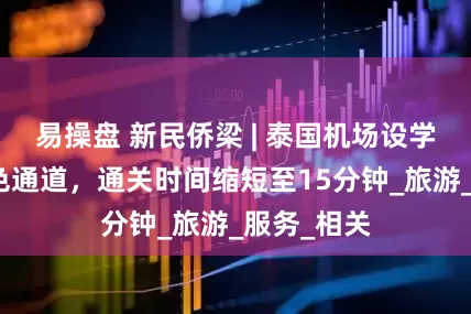易操盘 新民侨梁 | 泰国机场设学生家庭绿色通道，通关时间缩短至15分钟_旅游_服务_相关