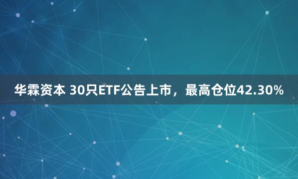 华霖资本 30只ETF公告上市，最高仓位42.30%