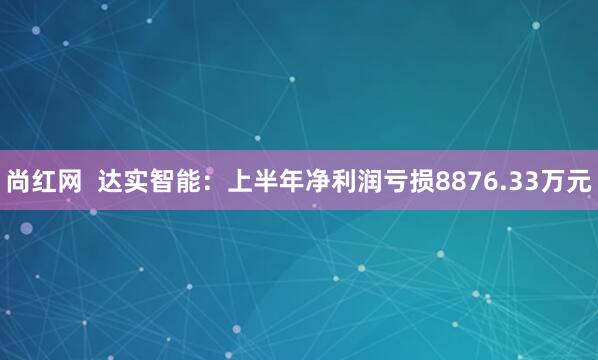 尚红网  达实智能：上半年净利润亏损8876.33万元