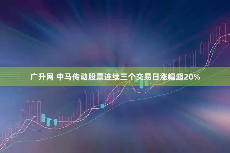 广升网 中马传动股票连续三个交易日涨幅超20%