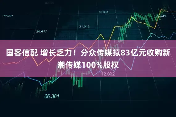 国客信配 增长乏力！分众传媒拟83亿元收购新潮传媒100%股权