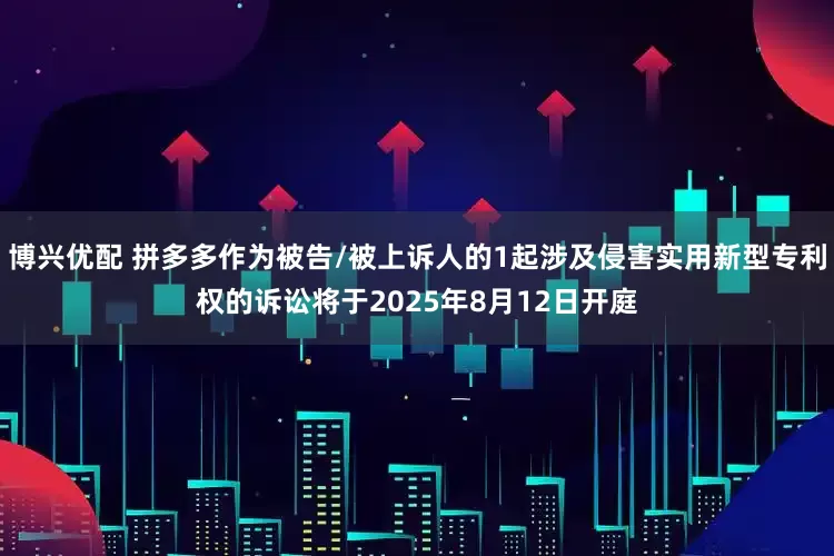 博兴优配 拼多多作为被告/被上诉人的1起涉及侵害实用新型专利权的诉讼将于2025年8月12日开庭