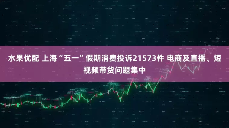 水果优配 上海“五一”假期消费投诉21573件 电商及直播、短视频带货问题集中