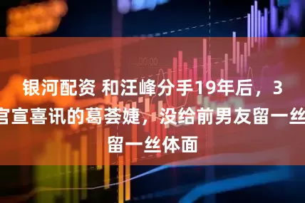 银河配资 和汪峰分手19年后，38岁官宣喜讯的葛荟婕，没给前男友留一丝体面