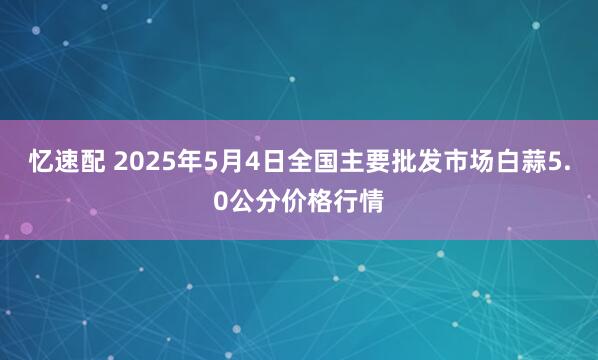 忆速配 2025年5月4日全国主要批发市场白蒜5.0公分价格行情