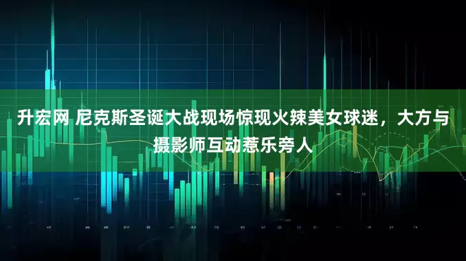 升宏网 尼克斯圣诞大战现场惊现火辣美女球迷，大方与摄影师互动惹乐旁人