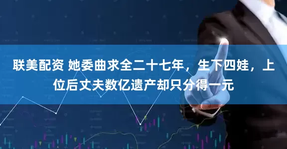 联美配资 她委曲求全二十七年，生下四娃，上位后丈夫数亿遗产却只分得一元