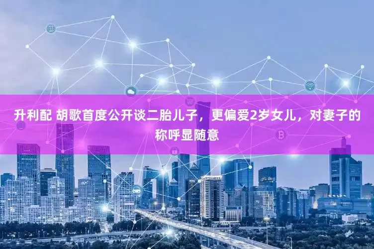 升利配 胡歌首度公开谈二胎儿子，更偏爱2岁女儿，对妻子的称呼显随意