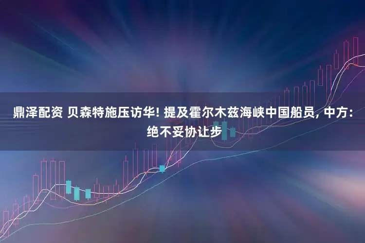 鼎泽配资 贝森特施压访华! 提及霍尔木兹海峡中国船员, 中方: 绝不妥协让步