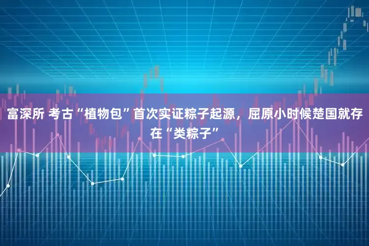富深所 考古“植物包”首次实证粽子起源，屈原小时候楚国就存在“类粽子”